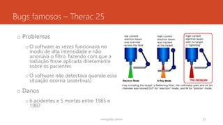 Bugs famosos – Therac 25
o Problemas
o O software as vezes funcionava no
modo de alta intensidade e não
acionava o filtro, fazendo com que a
radiação fosse aplicada diretamente
sobre os pacientes
o O software não detectava quando essa
situação ocorria (assertivas)
o Danos
o 6 acidentes e 5 mortes entre 1985 e
1987
rodrigo@ic.ufal.br 52
 