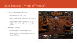 Bugs famosos – World of Warcraft
o Corrupted Blood Incident
o Masmorra de Zul'Gurub
o Um chefão: Hakkar (o deus do sangue)
o Quando atacado, lançava sobre os
oponentes uma magia do “Corrupted
Blood”
o A magia deveria
o Durar apenas alguns segundos
o Ficar restrita a uma determinada área
de Zul'Gurub
rodrigo@ic.ufal.br 53
 