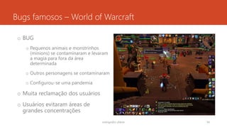Bugs famosos – World of Warcraft
o BUG
o Pequenos animais e monstrinhos
(minions) se contaminaram e levaram
a magia para fora da área
determinada
o Outros personagens se contaminaram
o Configurou-se uma pandemia
o Muita reclamação dos usuários
o Usuários evitaram áreas de
grandes concentrações
rodrigo@ic.ufal.br 54
 