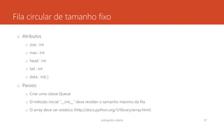 Fila circular de tamanho fixo
o Atributos
o size : int
o max : int
o head : int
o tail : int
o data : int[ ]
o Passos:
o Criar uma classe Queue
o O método inicial “__init__” deve receber o tamanho máximo da fila
o O array deve ser estático (http://docs.python.org/3/library/array.html)
rodrigo@ic.ufal.br 57
 