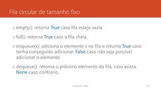 Fila circular de tamanho fixo
o empty(): retorna True caso fila esteja vazia
o full(): retorna True caso a fila cheia
o enqueue(x): adiciona o elemento x na fila e returna True caso
tenha conseguido adicionar. False caso não seja possível
adicionar o elemento
o dequeue(): retorna o próximo elemento da fila, caso exista.
None caso contrário.
rodrigo@ic.ufal.br 58
 