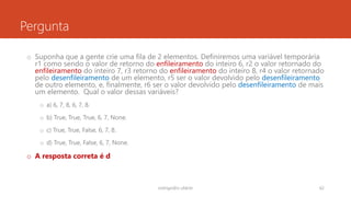 Pergunta
o Suponha que a gente crie uma fila de 2 elementos. Definiremos uma variável temporária
r1 como sendo o valor de retorno do enfileiramento do inteiro 6, r2 o valor retornado do
enfileiramento do inteiro 7, r3 retorno do enfileiramento do inteiro 8, r4 o valor retornado
pelo desenfileiramento de um elemento, r5 ser o valor devolvido pelo desenfileiramento
de outro elemento, e, finalmente, r6 ser o valor devolvido pelo desenfileiramento de mais
um elemento. Qual o valor dessas variáveis?
o a) 6, 7, 8, 6, 7, 8.
o b) True, True, True, 6, 7, None.
o c) True, True, False, 6, 7, 8.
o d) True, True, False, 6, 7, None.
o A resposta correta é d
rodrigo@ic.ufal.br 62
 