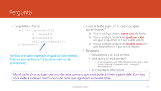 Pergunta
• Suponha o teste:
def test_queue(self):
q = Queue(2)
q.enqueue(7)
self.assertEquals(7,
q.dequeue())
• Caso o teste seja um sucesso, o que
aprendemos?
a) Nosso código passou nesse caso de teste;
b) Nosso código passará em qualquer caso
em que troquemos o 7 por outro inteiro;
c) Nosso código passará em muitos casos em
que troquemos o 7 por outro inteiro;
• Resposta
• Obviamente a (a) está correta;
• Será que a (b) está correta?
• E se passarmos um inteiro tão grande que o tipo
inteiro da sua linguagem não conseguir
armazená-lo?
• A (c) também está correta
rodrigo@ic.ufal.br 63
Verifica se o valor esperado é igual ao valor obtido.
Nesse caso, verifica se 7 é igual ao retorno de
q.dequeue()
Moral da história: ao fazer um caso de teste, pense o que você poderá inferir a partir dele. Com isso
você evitará escrever muitos casos de teste que significam a mesma coisa
 