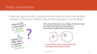 Testes equivalentes
o Dado um caso de teste, é possível concluir que um outro caso de teste
também irá funcionar? Mesmo sem de fato executar o caso de teste?
rodrigo@ic.ufal.br 64
?
Olhe novamente para o seu código. O fato de haver
um sleep trará alguma consequência?
Existe alguma dependência do tempo?
1 caso de teste como representante de
uma classe de entradas e saídas
 