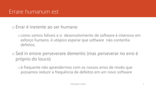 Errare humanum est
o Errar é inerente ao ser humano
ocomo somos falíveis e o desenvolvimento de software é intensivo em
esforço humano, é utópico esperar que software não contenha
defeitos.
o Sed in errore perseverare dementis (mas perseverar no erro é
próprio do louco)
oé frequente não aprendermos com os nossos erros de modo que
possamos reduzir a frequência de defeitos em um novo software
rodrigo@ic.ufal.br 7
 