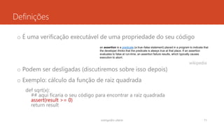 Definições
o É uma verificação executável de uma propriedade do seu código
o Podem ser desligadas (discutiremos sobre isso depois)
o Exemplo: cálculo da função de raiz quadrada
def sqrt(x):
## aqui ficaria o seu código para encontrar a raiz quadrada
assert(result >= 0)
return result
rodrigo@ic.ufal.br 71
an assertion is a predicate (a true–false statement) placed in a program to indicate that
the developer thinks that the predicate is always true at that place. If an assertion
evaluates to false at run-time, an assertion failure results, which typically causes
execution to abort.
wikipedia
 