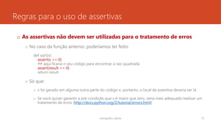Regras para o uso de assertivas
o As assertivas não devem ser utilizadas para o tratamento de erros
o No caso da função anterior, poderíamos ter feito:
def sqrt(x):
assert(x >= 0)
## aqui ficaria o seu código para encontrar a raiz quadrada
assert(result >= 0)
return result
o Só que:
o x foi gerado em alguma outra parte do código e, portanto, o local da assertiva deveria ser lá
o Se você quiser garantir a pré-condição que x é maior que zero, seria mais adequado realizar um
tratamento de erros (http://docs.python.org/2/tutorial/errors.html)
rodrigo@ic.ufal.br 72
 