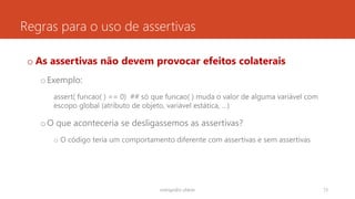 Regras para o uso de assertivas
o As assertivas não devem provocar efeitos colaterais
oExemplo:
assert( funcao( ) == 0) ## só que funcao( ) muda o valor de alguma variável com
escopo global (atributo de objeto, variável estática, …)
oO que aconteceria se desligassemos as assertivas?
o O código teria um comportamento diferente com assertivas e sem assertivas
rodrigo@ic.ufal.br 73
 