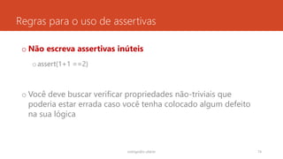 Regras para o uso de assertivas
o Não escreva assertivas inúteis
oassert(1+1 ==2)
o Você deve buscar verificar propriedades não-triviais que
poderia estar errada caso você tenha colocado algum defeito
na sua lógica
rodrigo@ic.ufal.br 74
 
