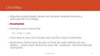 CheckRep
o Algumas propriedades devem ser sempre verdade durante a
execução de um código
o Invariantes
o Exemplo com a nossa fila:
o 0 <=size <= max
o Uma ideia é criar uma função para verificar essas invariantes
o Você deve chamar essa função no final de cada método do seu
objeto … assim você verifica se você não “quebrou” nenhuma dessas
invariantes
rodrigo@ic.ufal.br 75
 