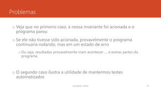 Problemas
o Veja que no primeiro caso, a nossa invariante foi acionada e o
programa parou
o Se ele não tivesse sido acionada, provavelmente o programa
continuaria rodando, mas em um estado de erro
o Ou seja, resultados provavelmente iriam acontecer .... e outras partes do
programa
o O segundo caso ilustra a utilidade de mantermos testes
automatizados
rodrigo@ic.ufal.br 78
 