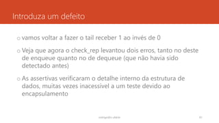 Introduza um defeito
o vamos voltar a fazer o tail receber 1 ao invés de 0
o Veja que agora o check_rep levantou dois erros, tanto no deste
de enqueue quanto no de dequeue (que não havia sido
detectado antes)
o As assertivas verificaram o detalhe interno da estrutura de
dados, muitas vezes inacessível a um teste devido ao
encapsulamento
rodrigo@ic.ufal.br 81
 