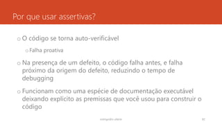 Por que usar assertivas?
o O código se torna auto-verificável
oFalha proativa
o Na presença de um defeito, o código falha antes, e falha
próximo da origem do defeito, reduzindo o tempo de
debugging
o Funcionam como uma espécie de documentação executável
deixando explícito as premissas que você usou para construir o
código
rodrigo@ic.ufal.br 82
 