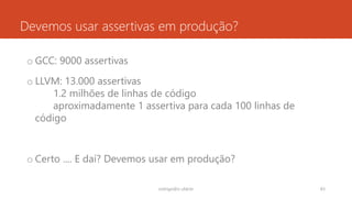Devemos usar assertivas em produção?
o GCC: 9000 assertivas
o LLVM: 13.000 assertivas
1.2 milhões de linhas de código
aproximadamente 1 assertiva para cada 100 linhas de
código
o Certo .... E daí? Devemos usar em produção?
rodrigo@ic.ufal.br 83
 