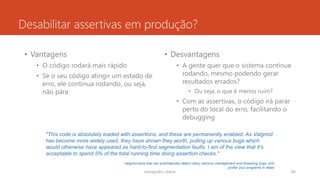 Desabilitar assertivas em produção?
• Vantagens
• O código rodará mais rápido
• Se o seu código atingir um estado de
erro, ele continua rodando, ou seja,
não pára
• Desvantagens
• A gente quer que o sistema continue
rodando, mesmo podendo gerar
resultados errados?
• Ou seja, o que é menos ruim?
• Com as assertivas, o código irá parar
perto do local do erro, facilitando o
debugging
rodrigo@ic.ufal.br 84
"This code is absolutely loaded with assertions, and these are permanently enabled. As Valgrind
has become more widely used, they have shown they worth, pulling up various bugs which
would otherwise have appeared as hard-to-find segmentation faults. I am of the view that it's
acceptable to spend 5% of the total running time doing assertion checks."
Valgrind tools that can automatically detect many memory management and threading bugs, and
profile your programs in detail
 