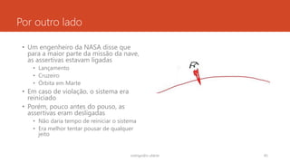 Por outro lado
• Um engenheiro da NASA disse que
para a maior parte da missão da nave,
as assertivas estavam ligadas
• Lançamento
• Cruzeiro
• Órbita em Marte
• Em caso de violação, o sistema era
reiniciado
• Porém, pouco antes do pouso, as
assertivas eram desligadas
• Não daria tempo de reiniciar o sistema
• Era melhor tentar pousar de qualquer
jeito
rodrigo@ic.ufal.br 85
 