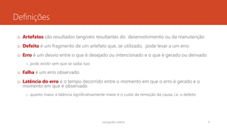 Definições
o Artefatos são resultados tangíveis resultantes do desenvolvimento ou da manutenção
o Defeito é um fragmento de um artefato que, se utilizado, pode levar a um erro
o Erro é um desvio entre o que é desejado ou intencionado e o que é gerado ou derivado
o pode existir sem que se saiba isso
o Falha é um erro observado
o Latência do erro é o tempo decorrido entre o momento em que o erro é gerado e o
momento em que é observado
o quanto maior a latência significativamente maior é o custo da remoção da causa, i.e. o defeito
rodrigo@ic.ufal.br 9
 