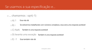 Se usarmos a sua especificação e...
o ... chamarmos : sqrt(-1)
oA) 1
oB) i
oC) NaN
oD) levanta uma exceção
oE) -1
rodrigo@ic.ufal.br 92
Essa não dá
Se estivermos trabalhando com números complexos, essa seria uma resposta aceitável
Também é uma resposta aceitável
Também é uma resposta aceitável
Essa também não dá
 