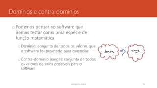 Domínios e contra-domínios
o Podemos pensar no software que
iremos testar como uma espécie de
função matemática
oDomínio: conjunto de todos os valores que
o software foi projetado para gerenciar
oContra-domínio (range): conjunto de todos
os valores de saída possíveis para o
software
rodrigo@ic.ufal.br 93
 