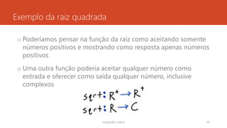Exemplo da raiz quadrada
o Poderíamos pensar na função da raiz como aceitando somente
números positivos e mostrando como resposta apenas números
positivos
o Uma outra função poderia aceitar qualquer número como
entrada e oferecer como saída qualquer número, inclusive
complexos
rodrigo@ic.ufal.br 94
 