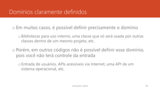 Domínios claramente definidos
o Em muitos casos, é possível definir precisamente o domínio
oBibliotecas para uso interno, uma classe que só será usada por outras
classes dentro de um mesmo projeto, etc.
o Porém, em outros códigos não é possível definir esse domínio,
pois você não terá controle da entrada
oEntrada de usuários, APIs acessíveis via Internet, uma API de um
sistema operacional, etc.
rodrigo@ic.ufal.br 98
 
