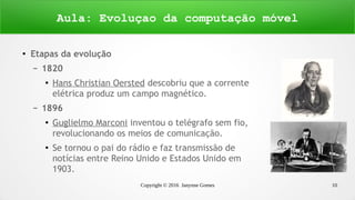 Copyright © 2016 Janynne Gomes 10
● Etapas da evolução
– 1820
●
Hans Christian Oersted descobriu que a corrente
elétrica produz um campo magnético.
– 1896
●
Guglielmo Marconi inventou o telégrafo sem fio,
revolucionando os meios de comunicação.
●
Se tornou o pai do rádio e faz transmissão de
notícias entre Reino Unido e Estados Unido em
1903.
Aula: Evoluçao da computação móvel
 