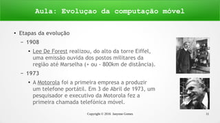 Copyright © 2016 Janynne Gomes 11
●
Etapas da evolução
– 1908
●
Lee De Forest realizou, do alto da torre Eiffel,
uma emissão ouvida dos postos militares da
região até Marselha (+ ou - 800km de distância).
– 1973
●
A Motorola foi a primeira empresa a produzir
um telefone portátil. Em 3 de Abril de 1973, um
pesquisador e executivo da Motorola fez a
primeira chamada telefónica móvel.
Aula: Evoluçao da computação móvel
 