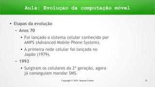 Copyright © 2016 Janynne Gomes 12
●
Etapas da evolução
– Anos 70
●
Foi lançado o sistema celular conhecido por
AMPS (Advanced Mobile Phone System).
●
A primeira rede celular foi lançada no
Japão (1979).
– 1993
●
Surgiram os celulares da 2ª geração, agora
já conseguiam mandar SMS.
Aula: Evoluçao da computação móvel
 