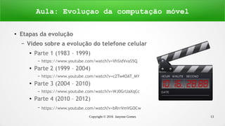 Copyright © 2016 Janynne Gomes 13
●
Etapas da evolução
– Vídeo sobre a evolução do telefone celular
●
Parte 1 (1983 – 1999)
– https://www.youtube.com/watch?v=VhSidVvaS5Q
●
Parte 2 (1999 – 2004)
– https://www.youtube.com/watch?v=c2Tw4OAT_MY
●
Parte 3 (2004 – 2010)
– https://www.youtube.com/watch?v=WJ0GrUaXqCc
●
Parte 4 (2010 – 2012)
– https://www.youtube.com/watch?v=bRrrVmVGOCw
Aula: Evoluçao da computação móvel
 