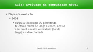 Copyright © 2016 Janynne Gomes 24
●
Etapas da evolução
– 2003
●
Surgiu a tecnologia 3G permitindo
telefonia móvel de longo alcance, acesso
á internet em alta velocidade (banda
larga) e vídeo chamada.
Aula: Evoluçao da computação móvel
 