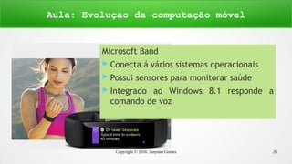 Copyright © 2016 Janynne Gomes 26
Microsoft Band
 Conecta á vários sistemas operacionais
 Possui sensores para monitorar saúde
 Integrado ao Windows 8.1 responde a
comando de voz
Aula: Evoluçao da computação móvel
 