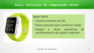 Copyright © 2016 Janynne Gomes 27
Apple Watch
 Conecta somente ao iOS
 Possui sensores para monitorar saúde
 Integra à vários aplicativos de
monitoramento da saúde e esportes
Aula: Evoluçao da computação móvel
 