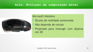 Copyright © 2016 Janynne Gomes 28
Microsoft Hololens
 Óculos de realidade aumentada
 Não depende de celular
 Projetado para interagir com objetos
em 3D
Aula: Evoluçao da computação móvel
 