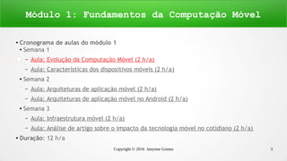 Copyright © 2016 Janynne Gomes 3
●
Cronograma de aulas do módulo 1
●
Semana 1
– Aula: Evolução da Computação Móvel (2 h/a)
– Aula: Características dos dispositivos móveis (2 h/a)
●
Semana 2
– Aula: Arquiteturas de aplicação móvel (2 h/a)
– Aula: Arquiteturas de aplicação móvel no Android (2 h/a)
●
Semana 3
– Aula: Infraestrutura móvel (2 h/a)
– Aula: Análise de artigo sobre o impacto da tecnologia móvel no cotidiano (2 h/a)
●
Duração: 12 h/a
Módulo 1: Fundamentos da Computação Móvel
 