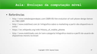 Copyright © 2016 Janynne Gomes 37
●
Referências
– http://www.webdesignerdepot.com/2009/05/the-evolution-of-cell-phone-design-betwe
en-1983-2009
– http://www.mobifeed.com.br/infografico-sobre-o-marketing-a-partir-dos-dispositivos-m
oveis/
– https://en.wikipedia.org/wiki/History_of_mobile_phones
– http://www.mobilizado.com.br/sem-categoria/infografico-mostra-o-perfil-do-usuario-de-
dispositivos-moveis-no-brasil
Aula: Evoluçao da computação móvel
 