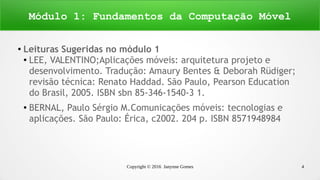 Copyright © 2016 Janynne Gomes 4
●
Leituras Sugeridas no módulo 1
● LEE, VALENTINO;Aplicações móveis: arquitetura projeto e
desenvolvimento. Tradução: Amaury Bentes & Deborah Rüdiger;
revisão técnica: Renato Haddad. São Paulo, Pearson Education
do Brasil, 2005. ISBN sbn 85-346-1540-3 1.
●
BERNAL, Paulo Sérgio M.Comunicações móveis: tecnologias e
aplicações. São Paulo: Érica, c2002. 204 p. ISBN 8571948984
Módulo 1: Fundamentos da Computação Móvel
 