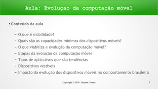 Copyright © 2016 Janynne Gomes 5
●
Conteúdo da aula
– O que é mobilidade?
– Quais são as capacidades mínimas dos dispositivos móveis?
– O que viabiliza a evolução da computação móvel?
– Etapas da evolução da computação móvel
– Tipos de aplicativos que são tendências
– Dispositivos vestíveis
– Impacto da evolução dos dispositivos móveis no comportamento brasileiro
Aula: Evoluçao da computação móvel
 