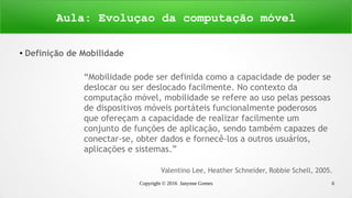 Copyright © 2016 Janynne Gomes 6
●
Definição de Mobilidade
“Mobilidade pode ser definida como a capacidade de poder se
deslocar ou ser deslocado facilmente. No contexto da
computação móvel, mobilidade se refere ao uso pelas pessoas
de dispositivos móveis portáteis funcionalmente poderosos
que ofereçam a capacidade de realizar facilmente um
conjunto de funções de aplicação, sendo também capazes de
conectar-se, obter dados e fornecê-los a outros usuários,
aplicações e sistemas.”
Valentino Lee, Heather Schneider, Robbie Schell, 2005.
Aula: Evoluçao da computação móvel
 