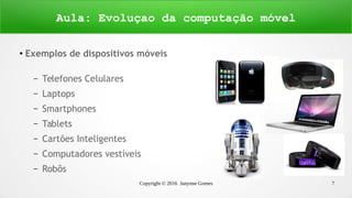 Copyright © 2016 Janynne Gomes 7
●
Exemplos de dispositivos móveis
– Telefones Celulares
– Laptops
– Smartphones
– Tablets
– Cartões Inteligentes
– Computadores vestíveis
– Robôs
Aula: Evoluçao da computação móvel
 
