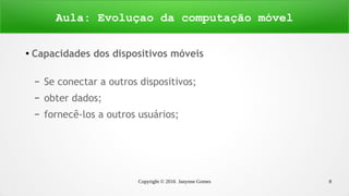 Copyright © 2016 Janynne Gomes 8
●
Capacidades dos dispositivos móveis
– Se conectar a outros dispositivos;
– obter dados;
– fornecê-los a outros usuários;
Aula: Evoluçao da computação móvel
 