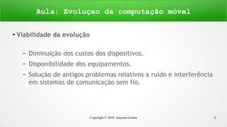 Copyright © 2016 Janynne Gomes 9
●
Viabilidade da evolução
– Diminuição dos custos dos dispositivos.
– Disponibilidade dos equipamentos.
– Solução de antigos problemas relativos a ruído e interferência
em sistemas de comunicação sem fio.
Aula: Evoluçao da computação móvel
 