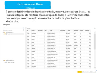 Carregamento de Dados
1
Extração
É preciso definir o tipo de dados a ser obtido, observe, ao clicar em Mais..., ao
final da listagem, ele mostrará todos os tipos de dados o Power Bi pode obter.
Para começar nosso exemplo vamos obter os dados da planilha Base
Vendasxlsx.
 