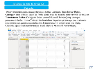 Interface ou Tela do Power B.I.
1
Observe também que no rodapé temos os botões Carregar e Transformar Dados.
Carregar: Traz todos os dados da forma como estão na planilha para o Power Bi desktop
Transformar Dados: Carrega os dados para o Microsoft Power Query para que
possamos trabalhar com o Tratamento dos dados e importar apenas aqui que realmente
precisamos para gerar nossos relatórios. É recomendável sempre usar esta opção.
Clique na opção Transformar Dados e será aberto o Microsoft Power Query.
Extração
 