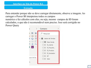 Interface ou Tela do Power B.I.
1
Área de Relacionamentos/Modelo
Extração
Para entender porque não se deve carregar diretamente, observe a imagem. Ao
carregar o Power BI interpretou todos os campos
numérico e fez cálculos com eles, ou seja, mesmo campos de ID foram
calculados, o que não é recomendável nem preciso. Isso será corrigido no
Power Query
 