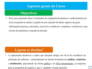 Aspectos gerais do Curso
Objectivos
A quem se destina?
• A capacitação destina-se a todos que desejam atingir um nível de excelência na
utilização do software , concretamente no desenvolvimento de análises, relatórios
e dashboards, apresentado de forma gráfica e de fácil interpretação, as respostas
para as perguntas de negócio e que o ajudarão a tomar decisões i
• Este curso pretende dotar os formados de competências praticas e conhecimentos de
nível avançado na analise e gestão de um conjunto de dados capazes de gerar
informações precisas, relevantes, acessíveis, confiáveis, completas, verificáveis e que
sirvam de parâmetro à tomada de decisão.
 