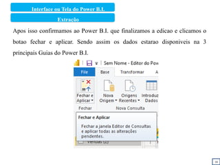 18
Apos isso confirmamos ao Power B.I. que finalizamos a edicao e clicamos o
botao fechar e aplicar. Sendo assim os dados estarao disponiveis na 3
principais Guias do Power B.I.
Interface ou Tela do Power B.I.
Extração
 