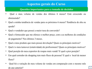 Aspectos gerais do Curso
Questões importantes para a tomada de decisões
• Qual o meu volume de vendas dos últimos 6 meses? Está crescendo ou
diminuindo?
• Qual a minha tendência de vendas para os próximos 6 meses? Tendência de alta ou
queda?
• Qual o vendedor que possui a maior taxa de conversão?
• Qual o fornecedor que me oferece o melhor preço, com a as melhores de condições
de pagamento? Nos últimos 3 meses.
• Qual o meu produto que mais possui devolução? Quais os principais motivos?
• Qual é o meu turnover (rotatividade) de profissionais? Quais os principais motivos?
• Qual posição do meu expositor de roupas mais vende? E qual a pior posição?
• Em qual corredor do shopping tem mais fluxo de pessoas? E qual o local de menor
fluxo?
• Qual foi a variação do meu volume de vendas em comparação com o mesmo mês
do ano anterior? ii
 