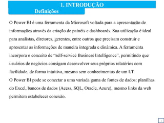 1. INTRODUÇÃO
O Power BI é uma ferramenta da Microsoft voltada para a apresentação de
informações através da criação de painéis e dashboards. Sua utilização é ideal
para analistas, diretores, gerentes, entre outros que precisam construir e
apresentar as informações de maneira integrada e dinâmica. A ferramenta
incorpora o conceito de “self-service Business Intelligence”, permitindo que
usuários de negócios consigam desenvolver seus próprios relatórios com
facilidade, de forma intuitiva, mesmo sem conhecimentos de um I.T.
O Power BI pode se conectar a uma variada gama de fontes de dados: planilhas
do Excel, bancos de dados (Acess, SQL, Oracle, Azure), mesmo links da web
permitem estabelecer conexão.
i
Definições
 
