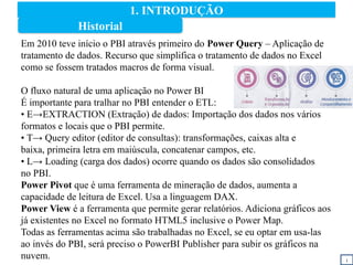 1. INTRODUÇÃO
i
Em 2010 teve início o PBI através primeiro do Power Query – Aplicação de
tratamento de dados. Recurso que simplifica o tratamento de dados no Excel
como se fossem tratados macros de forma visual.
O fluxo natural de uma aplicação no Power BI
É importante para tralhar no PBI entender o ETL:
• E→EXTRACTION (Extração) de dados: Importação dos dados nos vários
formatos e locais que o PBI permite.
• T→ Query editor (editor de consultas): transformações, caixas alta e
baixa, primeira letra em maiúscula, concatenar campos, etc.
• L→ Loading (carga dos dados) ocorre quando os dados são consolidados
no PBI.
Power Pivot que é uma ferramenta de mineração de dados, aumenta a
capacidade de leitura de Excel. Usa a linguagem DAX.
Power View é a ferramenta que permite gerar relatórios. Adiciona gráficos aos
já existentes no Excel no formato HTML5 inclusive o Power Map.
Todas as ferramentas acima são trabalhadas no Excel, se eu optar em usa-las
ao invés do PBI, será preciso o PowerBI Publisher para subir os gráficos na
nuvem.
Historial
 