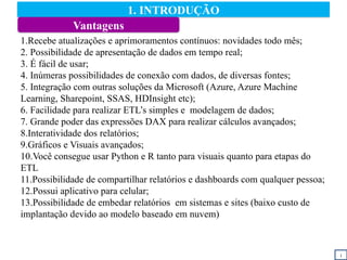 1. INTRODUÇÃO
i
1.Recebe atualizações e aprimoramentos contínuos: novidades todo mês;
2. Possibilidade de apresentação de dados em tempo real;
3. É fácil de usar;
4. Inúmeras possibilidades de conexão com dados, de diversas fontes;
5. Integração com outras soluções da Microsoft (Azure, Azure Machine
Learning, Sharepoint, SSAS, HDInsight etc);
6. Facilidade para realizar ETL’s simples e modelagem de dados;
7. Grande poder das expressões DAX para realizar cálculos avançados;
8.Interatividade dos relatórios;
9.Gráficos e Visuais avançados;
10.Você consegue usar Python e R tanto para visuais quanto para etapas do
ETL
11.Possibilidade de compartilhar relatórios e dashboards com qualquer pessoa;
12.Possui aplicativo para celular;
13.Possibilidade de embedar relatórios em sistemas e sites (baixo custo de
implantação devido ao modelo baseado em nuvem)
Vantagens
 